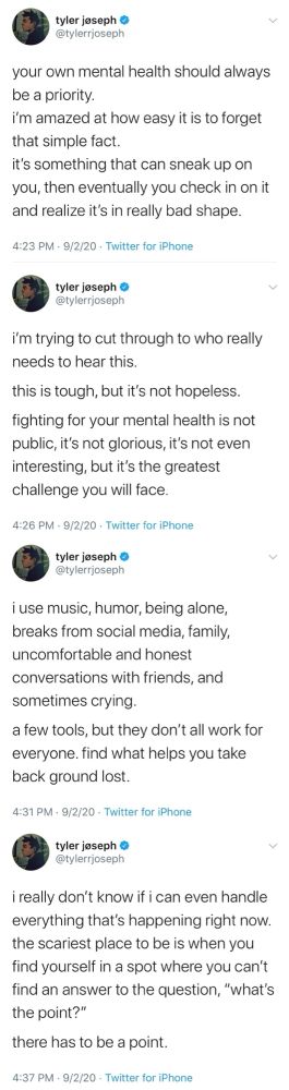Tweets from Tyler Joseph 
your own mental health should always be a priority.
i'm amazed at how easy it is to forget that simple fact.
it's something that can sneak up on you, then eventually you check in on it and realize it's in really bad shape.
4:23 PM • 9/2/20 - Twitter for iPhone
tyler joseph @ @tylerrjoseph
i'm trying to cut through to who really needs to hear this.
this is tough, but it's not hopeless.
fighting for your mental health is not public, it's not glorious, it's not even interesting, but it's the greatest challenge you will face.
4:26 PM • 9/2/20 • Twitter for iPhone
tyler jeseph @ @tylerrjoseph
i use music, humor, being alone, breaks from social media, family, uncomfortable and honest conversations with friends, and sometimes crying.
a few tools, but they don't all work for everyone. find what helps you take back ground lost.
4:31 PM - 9/2/20 - Twitter for iPhone
tyler joseph o @tylerrjoseph
i really don't know if i can even handle everything that's happening right now. the scariest place to be is when you find yourself in a spot where you can't find an answer to the question, "what's the point?"
there has to be a point.
4:37 PM - 9/2/20 - Twitter for iPhone