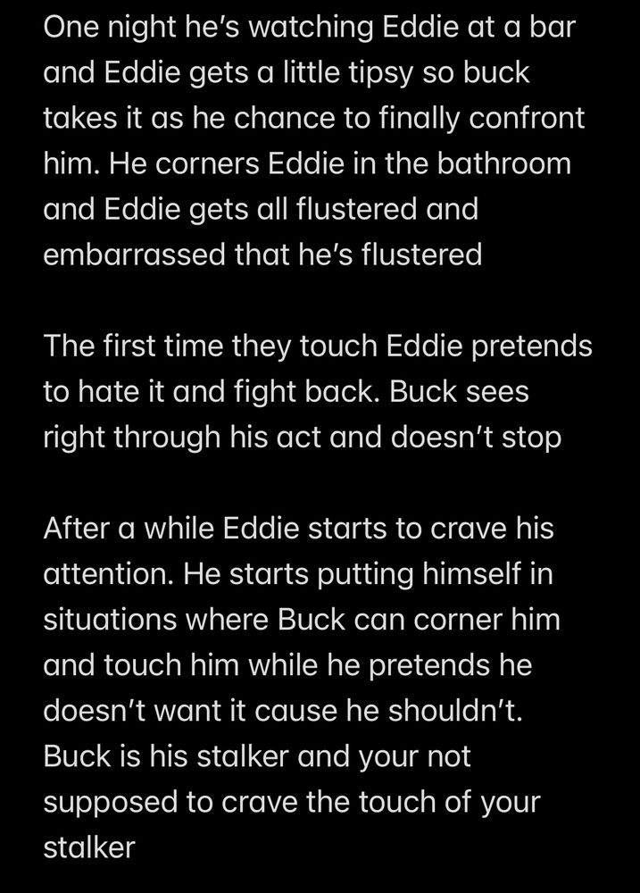 One night he's watching Eddie at a bar and Eddie gets a little tipsy so buck takes it as he chance to finally confront him. He corners Eddie in the bathroom and Eddie gets all flustered and embarrassed that he's flustered

The first time they touch Eddie pretends to hate it and fight back. Buck sees right through his act and doesn't stop

After a while Eddie starts to crave his attention. He starts putting himself in situations where Buck can corner him and touch him while he pretends he doesn't want it cause he shouldn't.
Buck is his stalker and your not supposed to crave the touch of your stalker