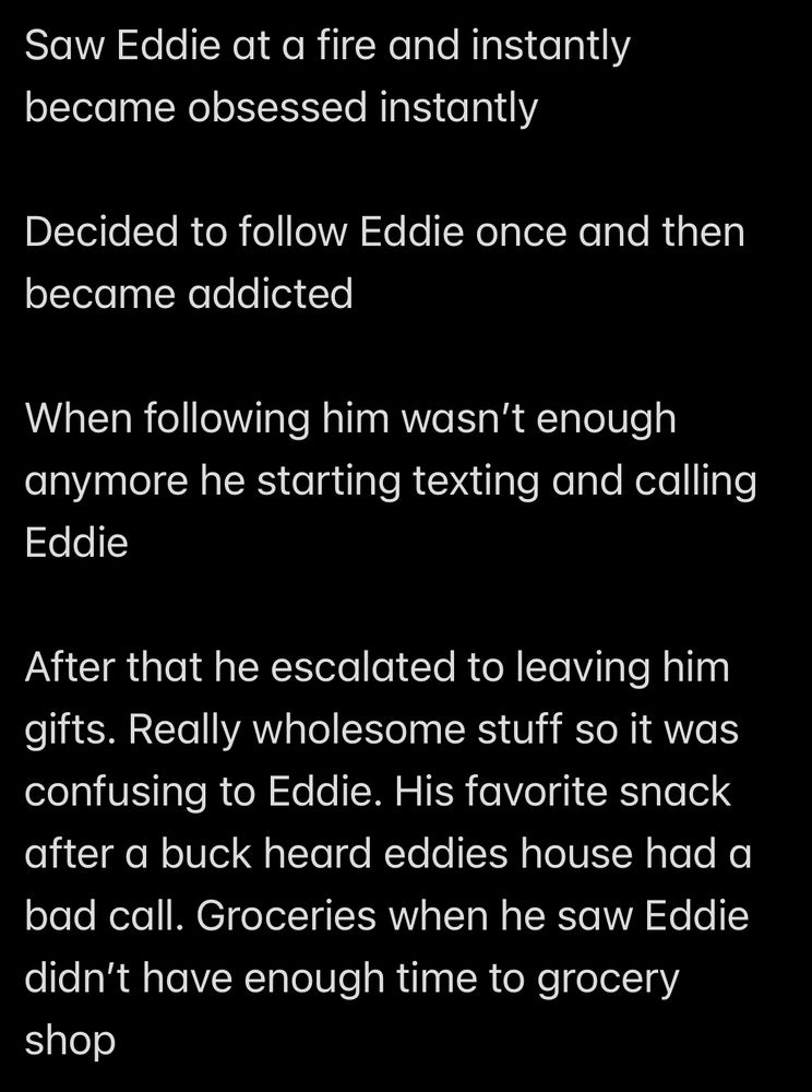 Saw Eddie at a fire and instantly became obsessed instantly

Decided to follow Eddie once and then became addicted

When following him wasn't enough anymore he starting texting and calling
Eddie

After that he escalated to leaving him gifts. Really wholesome stuff so it was confusing to Eddie. His favorite snack after a buck heard eddies house had a bad call. Groceries when he saw Eddie didn't have enough time to grocery shop