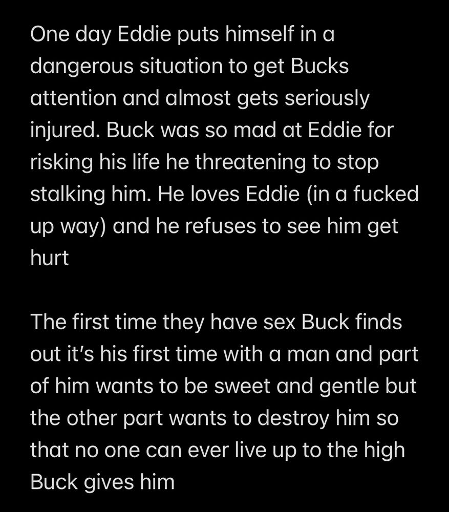 One day Eddie puts himself in a dangerous situation to get Bucks attention and almost gets seriously injured. Buck was so mad at Eddie for risking his life he threatening to stop stalking him. He loves Eddie (in a fucked up way) and he refuses to see him get hurt

The first time they have sex Buck finds out it's his first time with a man and part of him wants to be sweet and gentle but the other part wants to destroy him so that no one can ever live up to the high
Buck gives him