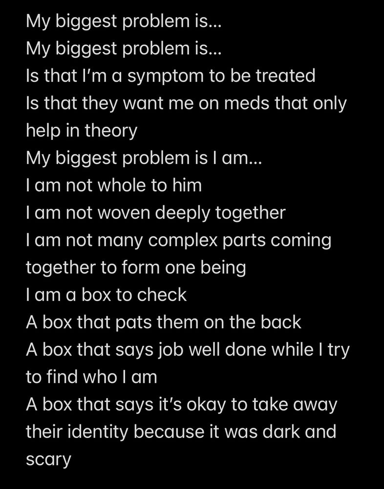 Screenshot of poem 

My biggest problem is...
My biggest problem is...
Is that I'm a symptom to be treated Is that they want me on meds that only help in theory
My biggest problem is I am...
I am not whole to him
I am not woven deeply together
I am not many complex parts coming together to form one being
I am a box to check
A box that pats them on the back
A box that says job well done while I try to find who I am
A box that says it's okay to take away their identity because it was dark and
scary