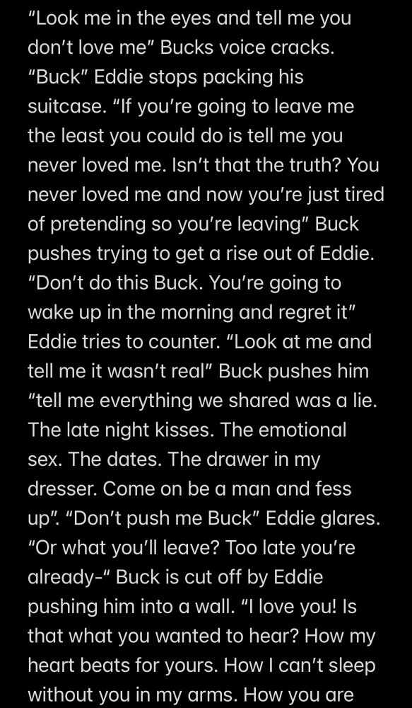 Screenshot of notes app 

"Look me in the eyes and tell me you don't love me" Bucks voice cracks.
"Buck" Eddie stops packing his suitcase. "If you're going to leave me the least you could do is tell me you never loved me. Isn't that the truth? You never loved me and now you're just tired of pretending so you're leaving" Buck pushes trying to get a rise out of Eddie. "Don't do this Buck. You're going to wake up in the morning and regret it" Eddie tries to counter. "Look at me and tell me it wasn't real" Buck pushes him
"tell me everything we shared was a lie.
The late night kisses. The emotional sex. The dates. The drawer in my dresser. Come on be a man and fess up". "Don't push me Buck" Eddie glares.
"Or what you'll leave? Too late you're already-" Buck is cut off by Eddie pushing him into a wall. "I love you! Is that what you wanted to hear? How my heart beats for yours. How I can't sleep without you in my arms. How you are