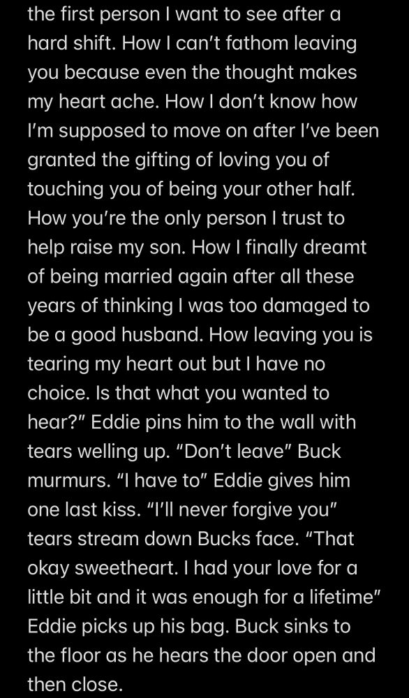Screenshot of notes app

the first person I want to see after a hard shift. How I can't fathom leaving you because even the thought makes my heart ache. How I don't know how I'm supposed to move on after l've been granted the gifting of loving you of touching you of being your other half.
How you're the only person I trust to help raise my son. How I finally dreamt of being married again after all these years of thinking I was too damaged to be a good husband. How leaving you is tearing my heart out but I have no choice. Is that what you wanted to hear?" Eddie pins him to the wall with tears welling up. "Don't leave" Buck murmurs. "I have to" Eddie gives him one last kiss. "I'll never forgive you" tears stream down Bucks face. "That okay sweetheart. I had your love for a little bit and it was enough for a lifetime" Eddie picks up his bag. Buck sinks to the floor as he hears the door open and then close.
