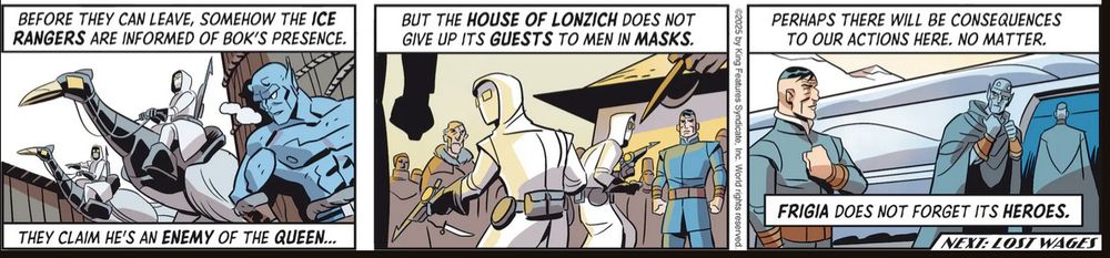 "Before they can leave, somehow the Ice Rangers are informed of Bok's presence."

"They claim he's an enemy of the queen."

"But the house of Loznich does not give up its guests to men in masks."

"Perhaps there will be consequences to our actions here. No matter."

"Frigia does not forget its heroes."