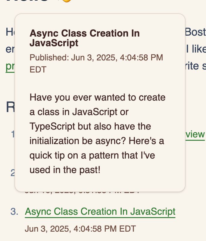 Tooltip showing above a link titled "Async Class Creation in JavaScript" with the contents of:

Async Class Creation in JavaScript
Published: Jun 3, 2025, 4:04:58 PM EDT
Have you ever wanted to create a class in JavaScript or TypeScript but also have the initialization be async? Here's a quick tip on a pattern that I've used in the past!