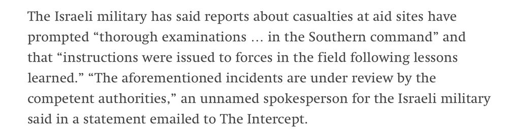 Screenshot of the text: „The Israeli military has said reports about casualties at aid sites have prompted "thorough examinations….. in the Southern command" and that "instructions were issued to forces in the field following lessons learned." "The aforementioned incidents are under review by the competent authorities," an unnamed spokesperson for the Israeli military said in a statement emailed to The Intercept.“

