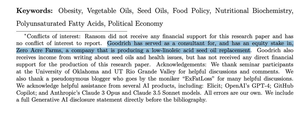 Conflicts of interest: Ransom did not receive any financial support for this research paper and has
no conflict of interest to report. Goodrich has served as a consultant for, and has an equity stake in,
Zero Acre Farms, a company that is producing a low-linoleic acid seed oil replacement. Goodrich also
receives income from writing about seed oils and health issues, but has not received any direct financial
support for the production of this research paper. Acknowledgements: We thank seminar participants
at the University of Oklahoma and UT Rio Grande Valley for helpful discussions and comments. We
also thank a pseudonymous blogger who goes by the moniker “ExFatLoss” for many helpful discussions.
We acknowledge helpful assistance from several AI products, including: Elicit; OpenAI’s GPT-4; GitHub
Copilot; and Anthropic’s Claude 3 Opus and Claude 3.5 Sonnet models. All errors are our own. We include
a full Generative AI disclosure statement directly before the bibliograph