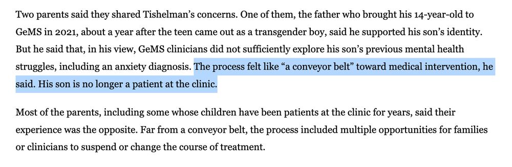 Two parents said they shared Tishelman’s concerns. One of them, the father who brought his 14-year-old to GeMS in 2021, about a year after the teen came out as a transgender boy, said he supported his son’s identity. But he said that, in his view, GeMS clinicians did not sufficiently explore his son’s previous mental health struggles, including an anxiety diagnosis. The process felt like “a conveyor belt” toward medical intervention, he said. His son is no longer a patient at the clinic.

Most of the parents, including some whose children have been patients at the clinic for years, said their experience was the opposite. Far from a conveyor belt, the process included multiple opportunities for families or clinicians to suspend or change the course of treatment.
