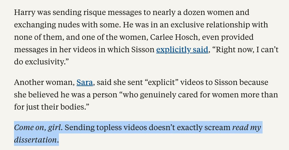 Harry was sending risque messages to nearly a dozen women and exchanging nudes with some. He was in an exclusive relationship with none of them, and one of the women, Carlee Hosch, even provided messages in her videos in which Sisson explicitly said, “Right now, I can’t do exclusivity.”

Another woman, Sara, said she sent “explicit” videos to Sisson because she believed he was a person “who genuinely cared for women more than for just their bodies.”

Come on, girl. Sending topless videos doesn’t exactly scream read my dissertation.

