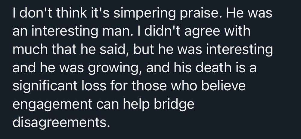 I don't think it's simpering praise. He was an interesting man. I didn't agree with much that he said, but he was interesting and he was growing, and his death is a significant loss for those who believe engagement can help bridge disagreements.