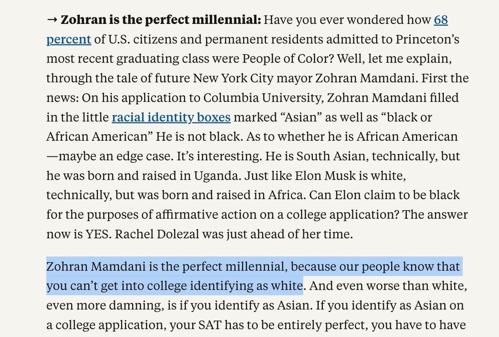 → Zohran is the perfect millennial: Have you ever wondered how 68 percent of U.S. citizens and permanent residents admitted to Princeton’s most recent graduating class were People of Color? Well, let me explain, through the tale of future New York City mayor Zohran Mamdani. First the news: On his application to Columbia University, Zohran Mamdani filled in the little racial identity boxes marked “Asian” as well as “black or African American” He is not black. As to whether he is African American—maybe an edge case. It’s interesting. He is South Asian, technically, but he was born and raised in Uganda. Just like Elon Musk is white, technically, but was born and raised in Africa. Can Elon claim to be black for the purposes of affirmative action on a college application? The answer now is YES. Rachel Dolezal was just ahead of her time.

Zohran Mamdani is the perfect millennial, because our people know that you can’t get into college identifying as white. 