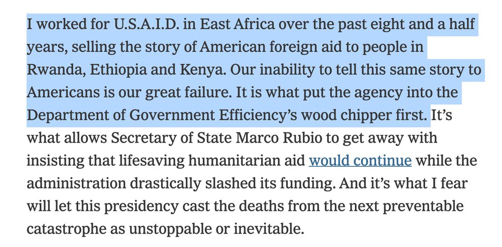 I worked for U.S.A.I.D. in East Africa over the past eight and a half years, selling the story of American foreign aid to people in Rwanda, Ethiopia and Kenya. Our inability to tell this same story to Americans is our great failure. It is what put the agency into the Department of Government Efficiency’s wood chipper first. It’s what allows Secretary of State Marco Rubio to get away with insisting that lifesaving humanitarian aid would continue while the administration drastically slashed its funding. And it’s what I fear will let this presidency cast the deaths from the next preventable catastrophe as unstoppable or inevitable.

