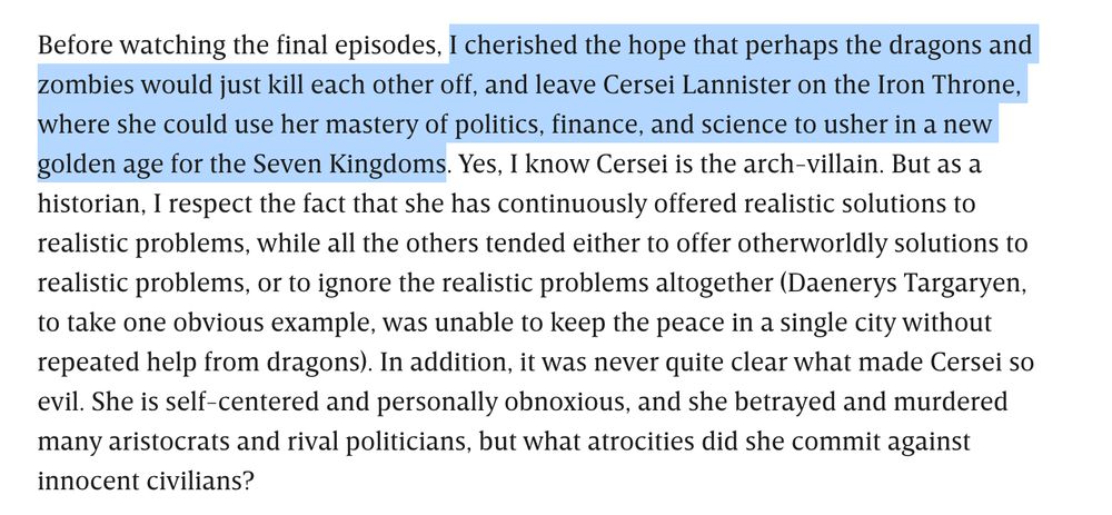 Before watching the final episodes, I cherished the hope that perhaps the dragons and zombies would just kill each other off, and leave Cersei Lannister on the Iron Throne, where she could use her mastery of politics, finance, and science to usher in a new golden age for the Seven Kingdoms. Yes, I know Cersei is the arch-villain. But as a historian, I respect the fact that she has continuously offered realistic solutions to realistic problems, while all the others tended either to offer otherworldly solutions to realistic problems, or to ignore the realistic problems altogether (Daenerys Targaryen, to take one obvious example, was unable to keep the peace in a single city without repeated help from dragons). In addition, it was never quite clear what made Cersei so evil. She is self-centered and personally obnoxious, and she betrayed and murdered many aristocrats and rival politicians, but what atrocities did she commit against innocent civilians?

