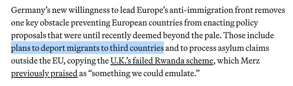 Germany’s new willingness to lead Europe’s anti-immigration front removes one key obstacle preventing European countries from enacting policy proposals that were until recently deemed beyond the pale. Those include plans to deport migrants to third countries and to process asylum claims outside the EU, copying the U.K.’s failed Rwanda scheme, which Merz previously praised as “something we could emulate.”

