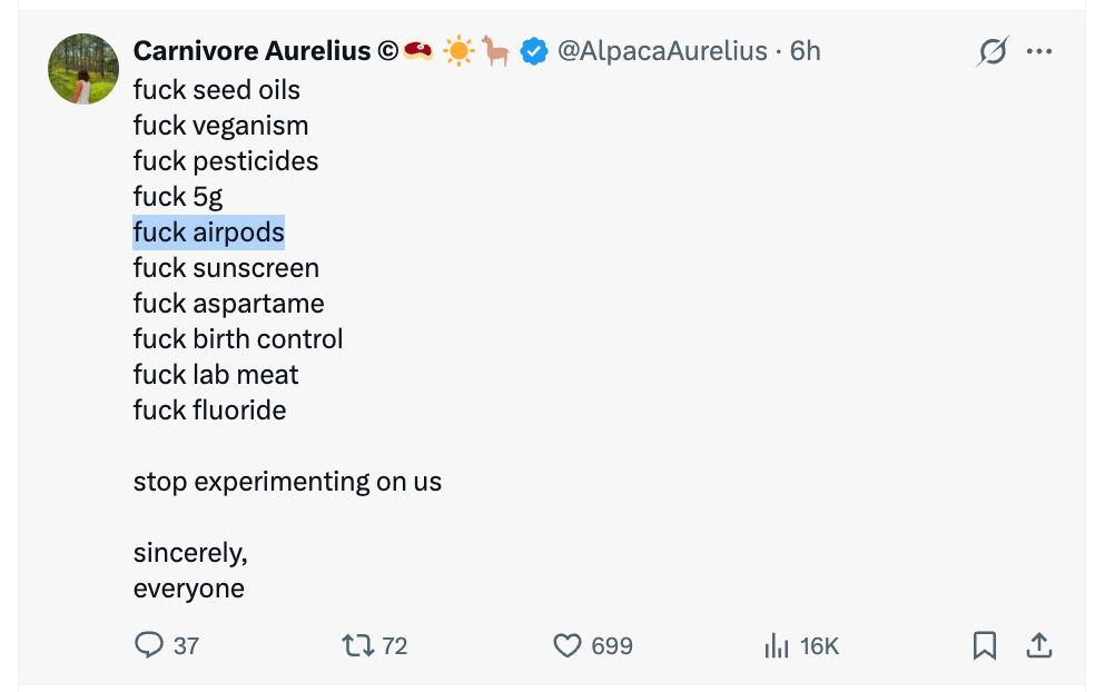 
Carnivore Aurelius ©🥩 ☀️🦙
@AlpacaAurelius
·
6h
fuck seed oils
fuck veganism
fuck pesticides
fuck 5g
fuck airpods
fuck sunscreen
fuck aspartame
fuck birth control
fuck lab meat
fuck fluoride

stop experimenting on us

sincerely,
everyone