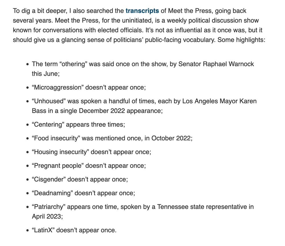 To dig a bit deeper, I also searched the transcripts of Meet the Press, going back several years. Meet the Press, for the uninitiated, is a weekly political discussion show known for conversations with elected officials. It’s not as influential as it once was, but it should give us a glancing sense of politicians’ public-facing vocabulary. Some highlights: The term “othering” was said once on the show, by Senator Raphael Warnock this June; “Microaggression” doesn’t appear once; “Unhoused” was spoken a handful of times, each by Los Angeles Mayor Karen Bass in a single December 2022 appearance; “Centering” appears three times; “Food insecurity” was mentioned once, in October 2022; “Housing insecurity” doesn’t appear once; “Pregnant people” doesn’t appear once; “Cisgender” doesn’t appear once; “Deadnaming” doesn’t appear once; “Patriarchy” appears one time, spoken by a Tennessee state representative in April 2023; “LatinX” doesn’t appear once. 