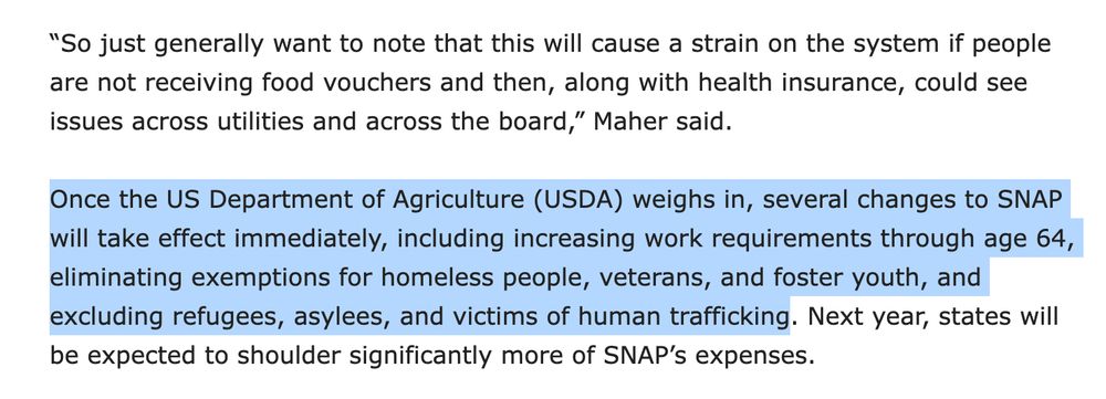 Once the US Department of Agriculture (USDA) weighs in, several changes to SNAP will take effect immediately, including increasing work requirements through age 64, eliminating exemptions for homeless people, veterans, and foster youth, and excluding refugees, asylees, and victims of human trafficking. Next year, states will be expected to shoulder significantly more of SNAP’s expenses.

