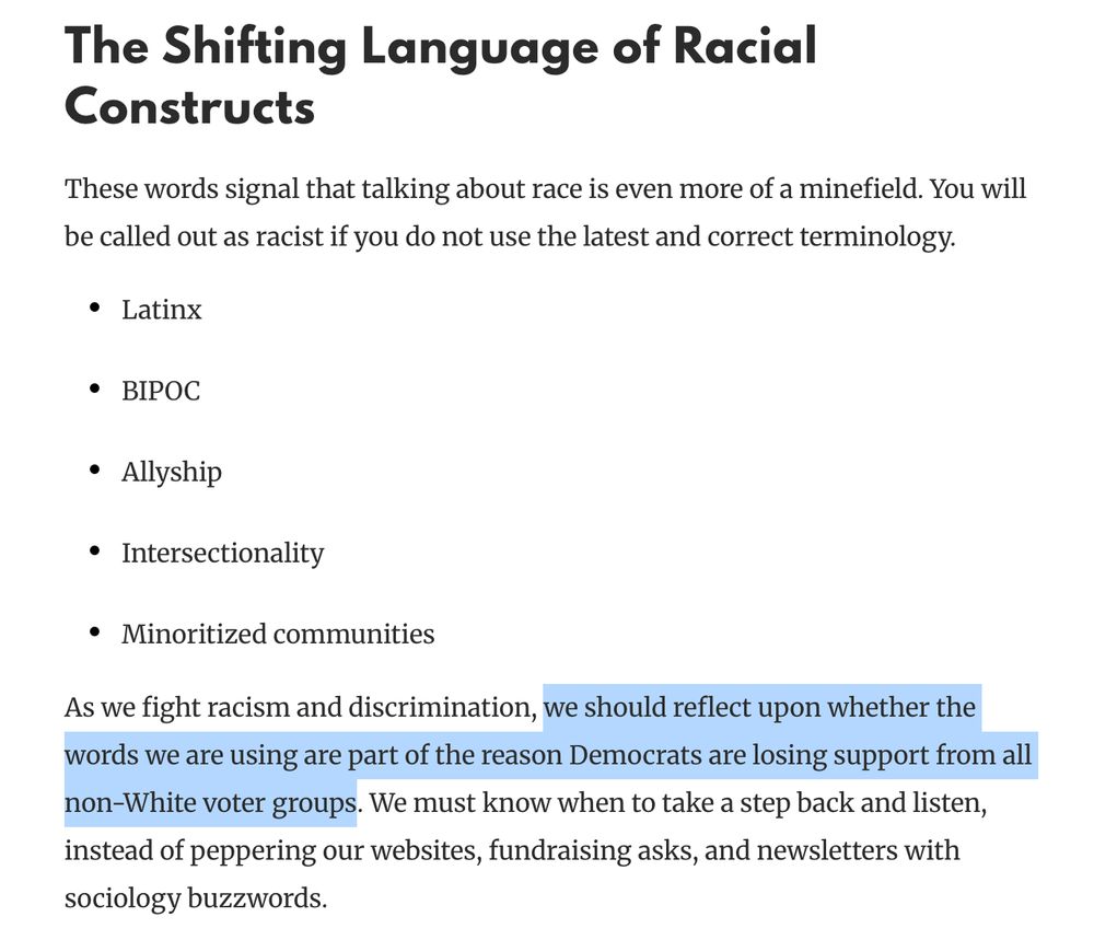 The Shifting Language of Racial Constructs
These words signal that talking about race is even more of a minefield. You will be called out as racist if you do not use the latest and correct terminology.

Latinx
BIPOC
Allyship
Intersectionality
Minoritized communities
As we fight racism and discrimination, we should reflect upon whether the words we are using are part of the reason Democrats are losing support from all non-White voter groups. We must know when to take a step back and listen, instead of peppering our websites, fundraising asks, and newsletters with sociology buzzwords.

