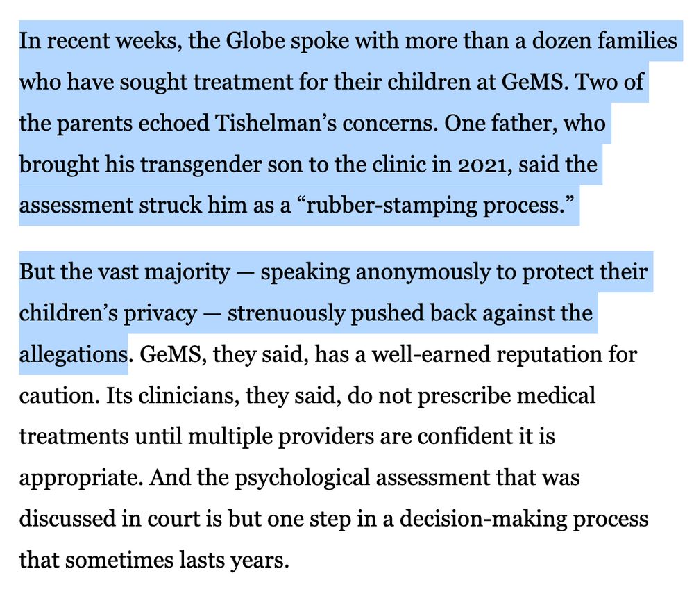 In recent weeks, the Globe spoke with more than a dozen families who have sought treatment for their children at GeMS. Two of the parents echoed Tishelman’s concerns. One father, who brought his transgender son to the clinic in 2021, said the assessment struck him as a “rubber-stamping process.”

But the vast majority — speaking anonymously to protect their children’s privacy — strenuously pushed back against the allegations. GeMS, they said, has a well-earned reputation for caution. Its clinicians, they said, do not prescribe medical treatments until multiple providers are confident it is appropriate. And the psychological assessment that was discussed in court is but one step in a decision-making process that sometimes lasts years.