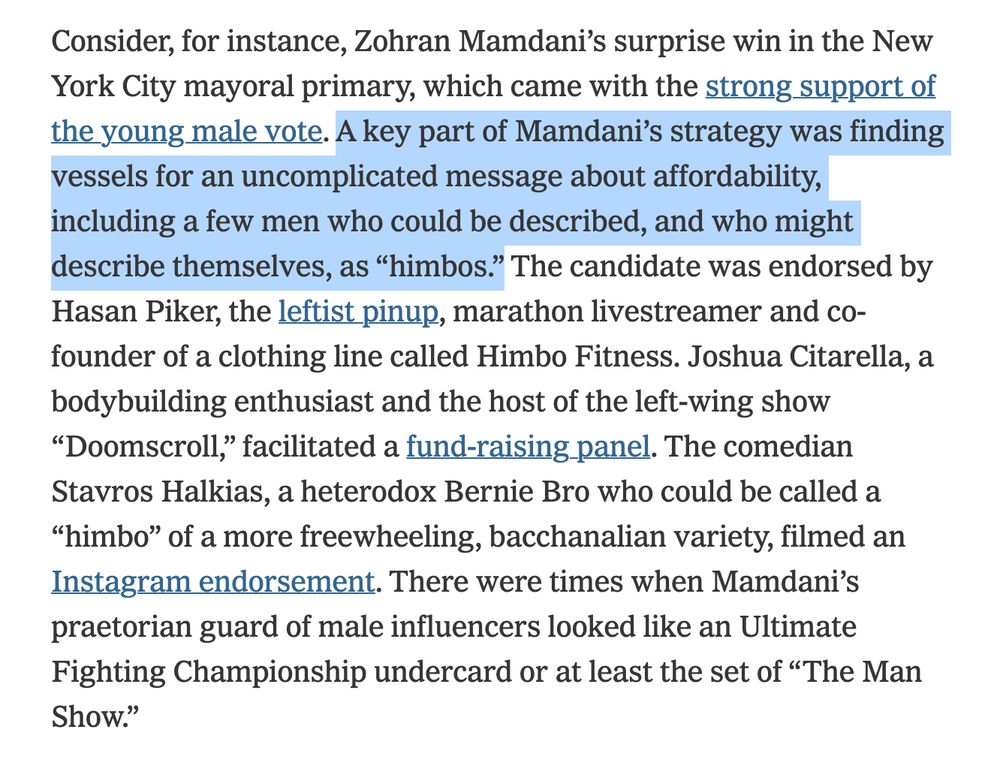Consider, for instance, Zohran Mamdani’s surprise win in the New York City mayoral primary, which came with the strong support of the young male vote. A key part of Mamdani’s strategy was finding vessels for an uncomplicated message about affordability, including a few men who could be described, and who might describe themselves, as “himbos.” The candidate was endorsed by Hasan Piker, the leftist pinup, marathon livestreamer and co-founder of a clothing line called Himbo Fitness. Joshua Citarella, a bodybuilding enthusiast and the host of the left-wing show “Doomscroll,” facilitated a fund-raising panel. The comedian Stavros Halkias, a heterodox Bernie Bro who could be called a “himbo” of a more freewheeling, bacchanalian variety, filmed an Instagram endorsement. There were times when Mamdani’s praetorian guard of male influencers looked like an Ultimate Fighting Championship undercard or at least the set of “The Man Show.”

