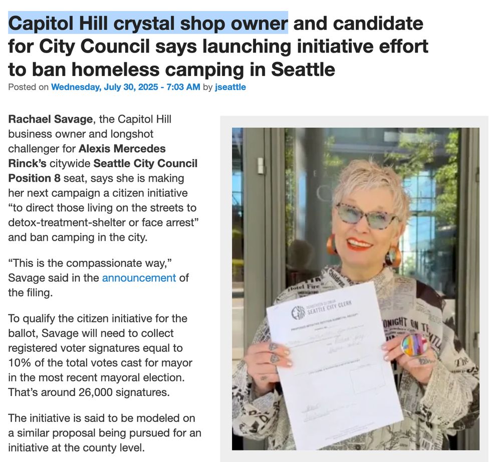 Capitol Hill crystal shop owner and candidate for City Council says launching initiative effort to ban homeless camping in Seattle
Posted on Wednesday, July 30, 2025 - 7:03 AM by jseattle

(Image: Savage Citizens)

Rachael Savage, the Capitol Hill business owner and longshot challenger for Alexis Mercedes Rinck’s citywide Seattle City Council Position 8 seat, says she is making her next campaign a citizen initiative “to direct those living on the streets to detox-treatment-shelter or face arrest” and ban camping in the city.

“This is the compassionate way,” Savage said in the announcement of the filing.

