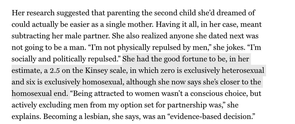 Her research suggested that parenting the second child she’d dreamed of could actually be easier as a single mother. Having it all, in her case, meant subtracting her male partner. She also realized anyone she dated next was not going to be a man. “I’m not physically repulsed by men,” she jokes. “I’m socially and politically repulsed.” She had the good fortune to be, in her estimate, a 2.5 on the Kinsey scale, in which zero is exclusively heterosexual and six is exclusively homosexual, although she now says she’s closer to the homosexual end. “Being attracted to women wasn’t a conscious choice, but actively excluding men from my option set for partnership was,” she explains. Becoming a lesbian, she says, was an “evidence-based decision.” That description amuses Woodruff, who has long known she is queer but is also familiar with the dynamics that Low documents from living with male roommates. “People use evidence to either validate or confirm what they already know,” she observes. The two married in December of last year.

