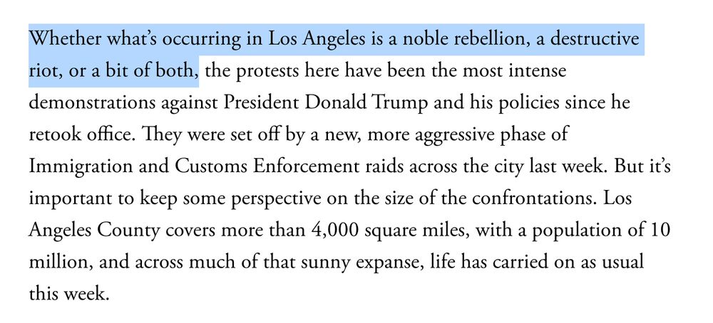 Whether what’s occurring in Los Angeles is a noble rebellion, a destructive riot, or a bit of both, the protests here have been the most intense demonstrations against President Donald Trump and his policies since he retook office. They were set off by a new, more aggressive phase of Immigration and Customs Enforcement raids across the city last week. But it’s important to keep some perspective on the size of the confrontations. Los Angeles County covers more than 4,000 square miles, with a population of 10 million, and across much of that sunny expanse, life has carried on as usual this week.


