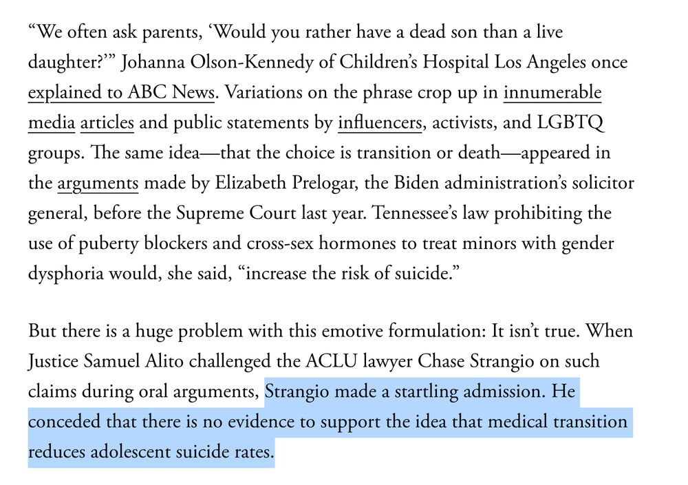 “We often ask parents, ‘Would you rather have a dead son than a live daughter?’” Johanna Olson-Kennedy of Children’s Hospital Los Angeles once explained to ABC News. Variations on the phrase crop up in innumerable media articles and public statements by influencers, activists, and LGBTQ groups. The same idea—that the choice is transition or death—appeared in the arguments made by Elizabeth Prelogar, the Biden administration’s solicitor general, before the Supreme Court last year. Tennessee’s law prohibiting the use of puberty blockers and cross-sex hormones to treat minors with gender dysphoria would, she said, “increase the risk of suicide.”

But there is a huge problem with this emotive formulation: It isn’t true. When Justice Samuel Alito challenged the ACLU lawyer Chase Strangio on such claims during oral arguments, Strangio made a startling admission. He conceded that there is no evidence to support the idea that medical transition reduces adolescent suicide rates.

