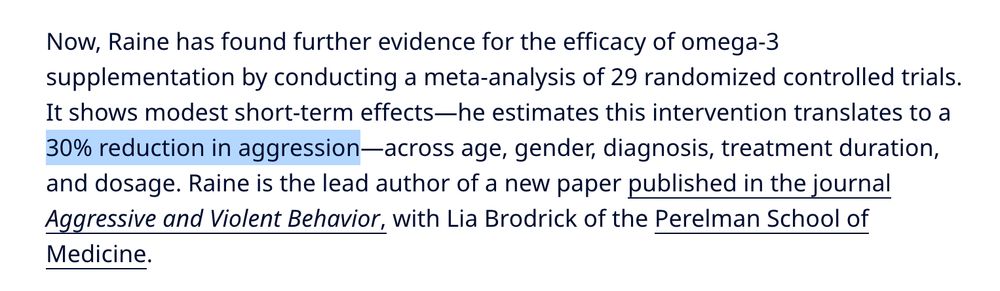 Now, Raine has found further evidence for the efficacy of omega-3 supplementation by conducting a meta-analysis of 29 randomized controlled trials. It shows modest short-term effects—he estimates this intervention translates to a 30% reduction in aggression—across age, gender, diagnosis, treatment duration, and dosage. Raine is the lead author of a new paper published in the journal Aggressive and Violent Behavior, with Lia Brodrick of the Perelman School of Medicine.

