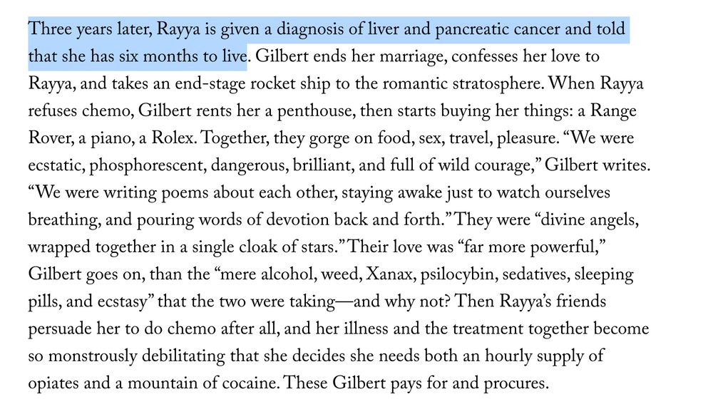 Three years later, Rayya is given a diagnosis of liver and pancreatic cancer and told that she has six months to live. Gilbert ends her marriage, confesses her love to Rayya, and takes an end-stage rocket ship to the romantic stratosphere. When Rayya refuses chemo, Gilbert rents her a penthouse, then starts buying her things: a Range Rover, a piano, a Rolex. Together, they gorge on food, sex, travel, pleasure. “We were ecstatic, phosphorescent, dangerous, brilliant, and full of wild courage,” Gilbert writes. “We were writing poems about each other, staying awake just to watch ourselves breathing, and pouring words of devotion back and forth.” They were “divine angels, wrapped together in a single cloak of stars.” Their love was “far more powerful,” Gilbert goes on, than the “mere alcohol, weed, Xanax, psilocybin, sedatives, sleeping pills, and ecstasy” that the two were taking—and why not? Then Rayya’s friends persuade her to do chemo after all, and her illness and the treatment together become so monstrously debilitating that she decides she needs both an hourly supply of opiates and a mountain of cocaine. These Gilbert pays for and procures. 