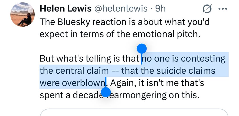 Helen Lewis @helenlewis • 9h
The Bluesky reaction is about what you'd expect in terms of the emotional pitch.
But what's telling is that no one is contesting the central claim -- that the suicide claims were overblown. Again, it isn't me that's spent a decade earmongering on this.