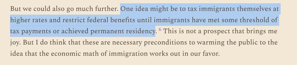But we could also go much further. One idea might be to tax immigrants themselves at higher rates and restrict federal benefits until immigrants have met some threshold of tax payments or achieved permanent residency.6 This is not a prospect that brings me joy. But I do think that these are necessary preconditions to warming the public to the idea that the economic math of immigration works out in our favor.

