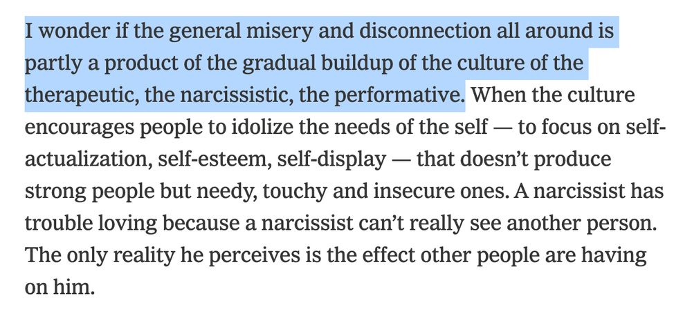 I wonder if the general misery and disconnection all around is partly a product of the gradual buildup of the culture of the therapeutic, the narcissistic, the performative. When the culture encourages people to idolize the needs of the self — to focus on self-actualization, self-esteem, self-display — that doesn’t produce strong people but needy, touchy and insecure ones. A narcissist has trouble loving because a narcissist can’t really see another person. The only reality he perceives is the effect other people are having on him. 