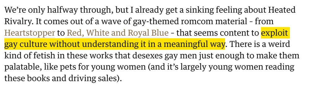 We’re only halfway through, but I already get a sinking feeling about Heated Rivalry. It comes out of a wave of gay-themed romcom material – from Heartstopper to Red, White and Royal Blue – that seems content to exploit gay culture without understanding it in a meaningful way. There is a weird kind of fetish in these works that desexes gay men just enough to make them palatable, like pets for young women (and it’s largely young women reading these books and driving sales).

