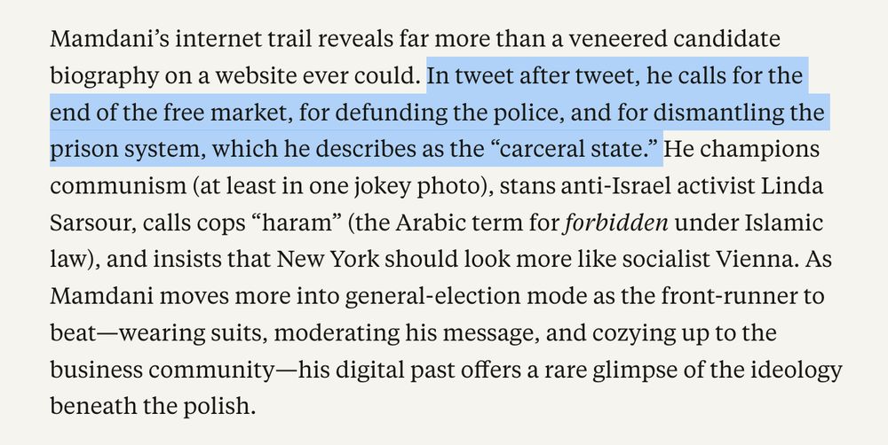 Mamdani’s internet trail reveals far more than a veneered candidate biography on a website ever could. In tweet after tweet, he calls for the end of the free market, for defunding the police, and for dismantling the prison system, which he describes as the “carceral state.” He champions communism (at least in one jokey photo), stans anti-Israel activist Linda Sarsour, calls cops “haram” (the Arabic term for forbidden under Islamic law), and insists that New York should look more like socialist Vienna. As Mamdani moves more into general-election mode as the front-runner to beat—wearing suits, moderating his message, and cozying up to the business community—his digital past offers a rare glimpse of the ideology beneath the polish.

