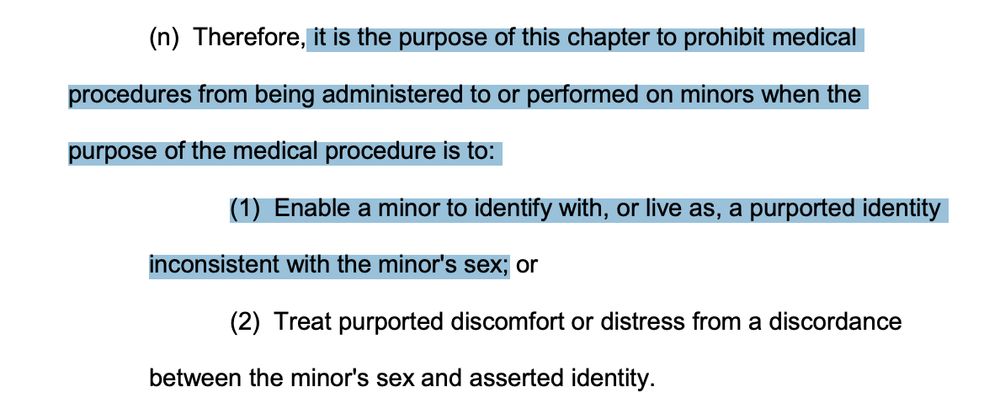 (n) Therefore, it is the purpose of this chapter to prohibit medical
procedures from being administered to or performed on minors when the
purpose of the medical procedure is to:
(1) Enable a minor to identify with, or live as, a purported identity
inconsistent with the minor's sex; or
(2) Treat purported discomfort or distress from a discordance
between the minor's sex and asserted identity.