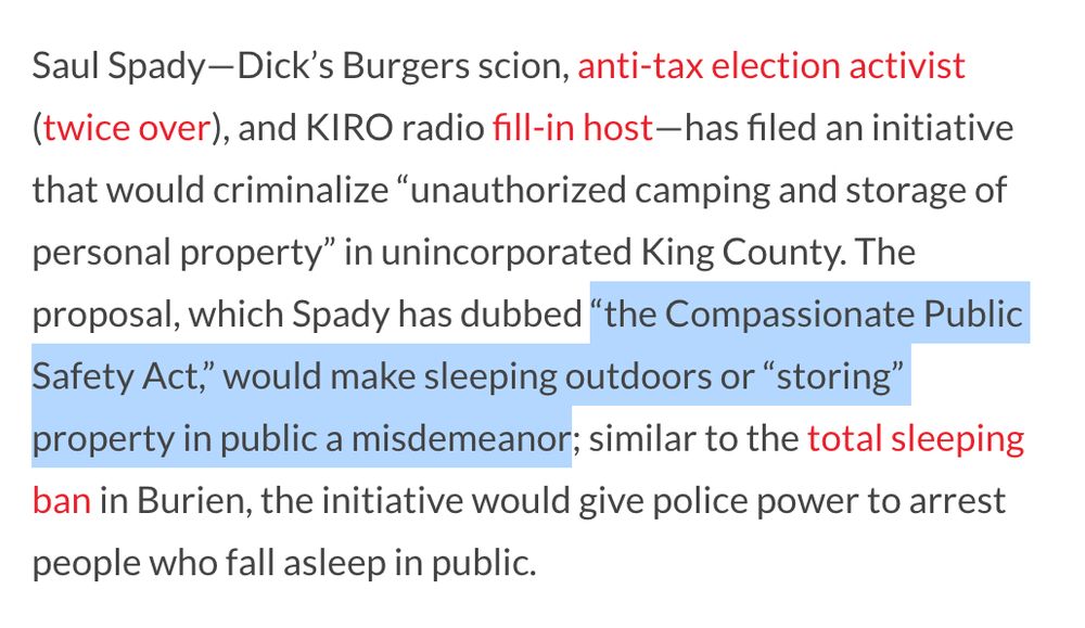 Saul Spady—Dick’s Burgers scion, anti-tax election activist (twice over), and KIRO radio fill-in host—has filed an initiative that would criminalize “unauthorized camping and storage of personal property” in unincorporated King County. The proposal, which Spady has dubbed “the Compassionate Public Safety Act,” would make sleeping outdoors or “storing” property in public a misdemeanor; similar to the total sleeping ban in Burien, the initiative would give police power to arrest people who fall asleep in public. 
