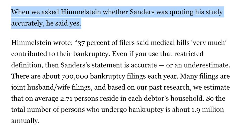 When we asked Himmelstein whether Sanders was quoting his study accurately, he said yes.

Himmelstein wrote: “37 percent of filers said medical bills ‘very much’ contributed to their bankruptcy. Even if you use that restricted definition, then Sanders’s statement is accurate — or an underestimate. There are about 700,000 bankruptcy filings each year. Many filings are joint husband/wife filings, and based on our past research, we estimate that on average 2.71 persons reside in each debtor’s household. So the total number of persons who undergo bankruptcy is about 1.9 million annually.