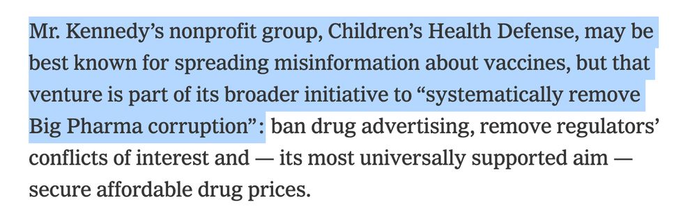 Mr. Kennedy’s nonprofit group, Children’s Health Defense, may be best known for spreading misinformation about vaccines, but that venture is part of its broader initiative to “systematically remove Big Pharma corruption”: ban drug advertising, remove regulators’ conflicts of interest and — its most universally supported aim — secure affordable drug prices.

