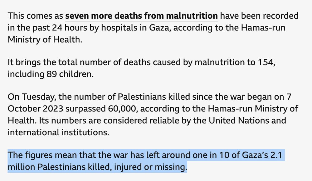 This comes as seven more deaths from malnutrition have been recorded in the past 24 hours by hospitals in Gaza, according to the Hamas-run Ministry of Health.

It brings the total number of deaths caused by malnutrition to 154, including 89 children.

On Tuesday, the number of Palestinians killed since the war began on 7 October 2023 surpassed 60,000, according to the Hamas-run Ministry of Health. Its numbers are considered reliable by the United Nations and international institutions.

The figures mean that the war has left around one in 10 of Gaza’s 2.1 million Palestinians killed, injured or missing.

