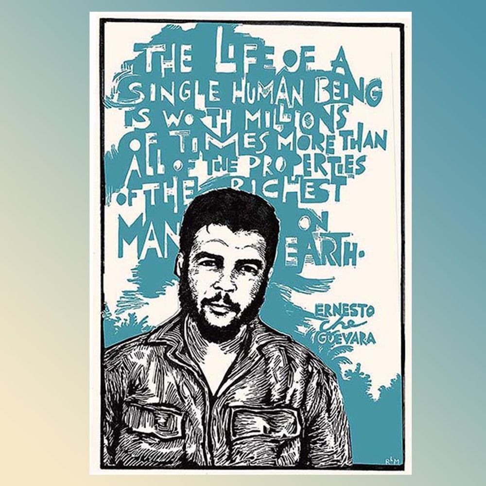 A black-and-white scratchboard and ink portrait of Che Guevara, a Latin American man with a beard and mustache wearing a collared shirt with pockets, facing the viewer, shown from the chest up, against an abstract teal background. Lettering behindi him in white and teal spells out this quote in all caps: "The life of a single human being is worth millions of times more than all of the properties of the richest man on earth. Ernesto Che Guevara".