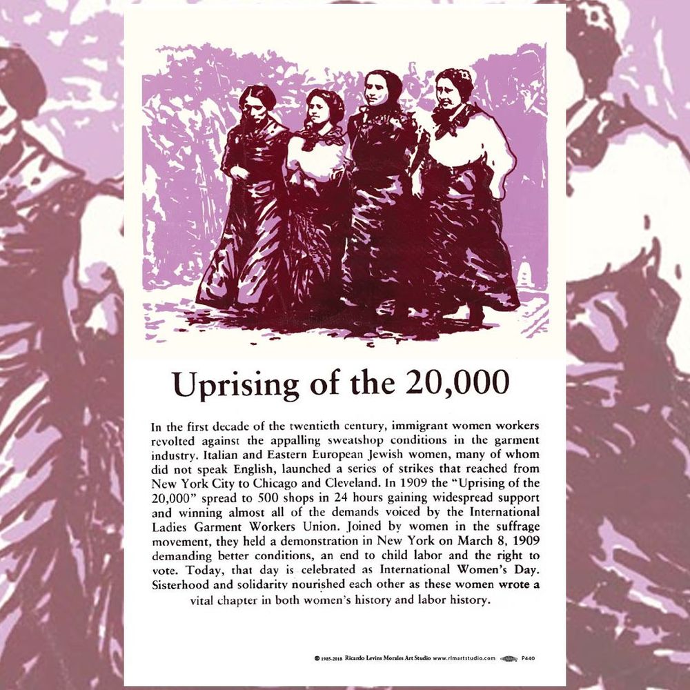 This poster depicts women strikers in the historic strike that led to today’s International Women’s Day celebrations. Text:

In the first decade of the twentieth century, immigrant women workers revolted against the appalling sweatshop conditions in the garment industry. Italian and Eastern European Jewish women, many of whom did not speak English, launched a series of strikes that reached from New York City to Chicago and Cleveland. In 1909 the “Uprising of the 20,000” spread to 500 shops in 24 hours gaining widespread support and winning almost all of the demands voiced by the International Ladies Garment Workers Union. Joined by women in the suffrage movement, they held a demonstration in New York on March 8, 1909 demanding better conditions, an end to child labor and the right to vote. Today, that day is celebrated as International Women’s Day. Sisterhood and solidarity nourished each other as these women wrote a vital chapter in both women’s history and labor history.