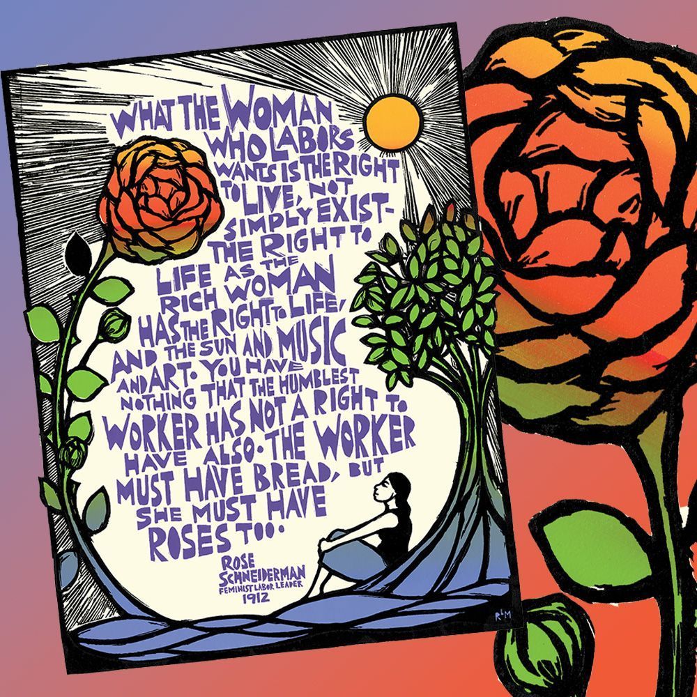 A large colorful poster in a scratchboard style, with a lengthy quote in block purple lettering in the center. The quote is framed by a red rose with green leaves, curving up the left side of the image; a yellow sun in the upper right with rays streching across the entire top of the page; and a tree with green leaves on the right, underneath which a woman with a black top and blue skirt sits gazing upwards and to the left. The bottom is a wavy field of blue. The featured quotation reads: “What the woman who labors wants is the right to live, not simply exist – the right to life as the rich woman has the right to life, and the sun and music and art.  You have nothing that the humblest worker has not a right to have also. The worker must have bread, but she must have roses too.”  Rose Schneiderman Feminist Labor leader 1912.