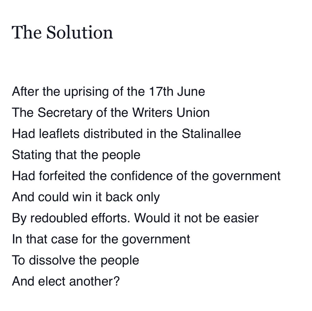 The Solution

After the uprising of the 17th June
The Secretary of the Writers Union
Had leaflets distributed in the Stalinallee
Stating that the people
Had forfeited the confidence of the government
And could win it back only
By redoubled efforts. Would it not be easier
In that case for the government
To dissolve the people
And elect another?

By Bertolt Brecht 