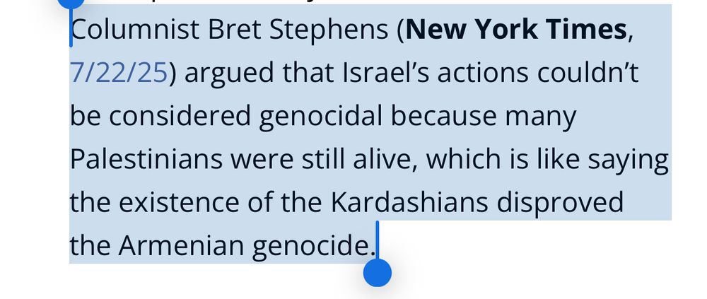 Columnist Bret Stephens (New York Times, 7/22/25) argued that Israel’s actions couldn’t be considered genocidal because many Palestinians were still alive, which is like saying the existence of the Kardashians disproved the Armenian genocide.