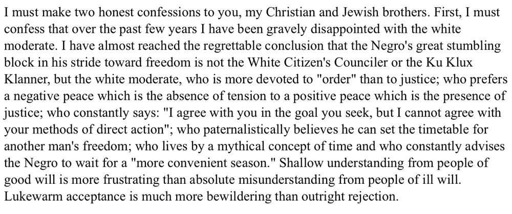 I must make two honest confessions to you, my Christian and Jewish brothers. First, I must confess that over the past few years I have been gravely disappointed with the white moderate. I have almost reached the regrettable conclusion that the Negro's great stumbling block in his stride toward freedom is not the White Citizen's Counciler or the Ku Klux Klanner, but the white moderate, who is more devoted to "order" than to justice; who prefers a negative peace which is the absence of tension to a positive peace which is the presence of justice; who constantly says: "I agree with you in the goal you seek, but I cannot agree with your methods of direct action"; who paternalistically believes he can set the timetable for another man's freedom; who lives by a mythical concept of time and who constantly advises the Negro to wait for a "more convenient season." Shallow understanding from people of good will is more frustrating than absolute misunderstanding from people of ill will. Lukewarm acceptance is much more bewildering than outright rejection.