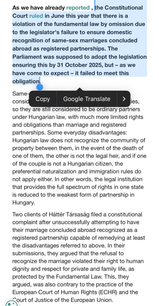 As we have already reported , the Constitutional Court ruled in June this year that there is a violation of the fundamental law by omission due to the legislator's failure to ensure domestic recognition of same-sex marriages concluded abroad as registered partnerships. The Parliament was supposed to adopt the legislation ensuring this by 31 October 2025, but – as we have come to expect – it failed to meet this obligation. 

Same-sex couples who marry abroad are still considered non-existent by Hungarian authorities, so they are still considered to be ordinary partners under Hungarian law, with much more limited rights and obligations than marriage and registered partnerships. Some everyday disadvantages: Hungarian law does not recognize the community of property between them, in the event of the death of one of them, the other is not the legal heir, and if one of the couple is not a Hungarian citizen, the preferential naturalization and immigration rules do not apply either. In other words, the legal institution that provides the full spectrum of rights in one state is reduced to the weakest form of partnership in Hungary. 

Two clients of Háttér Társaság filed a constitutional complaint after unsuccessfully attempting to have their marriage concluded abroad recognized as a registered partnership capable of remedying at least the disadvantages referred to above. In their submissions, they argued that the refusal to recognize the marriage violated their right to human dignity and respect for private and family life, as protected by the Fundamental Law. This, they argued, was also contrary to the practice of the European Court of Human Rights (ECHR) and the Court of Justice of the European Union. 