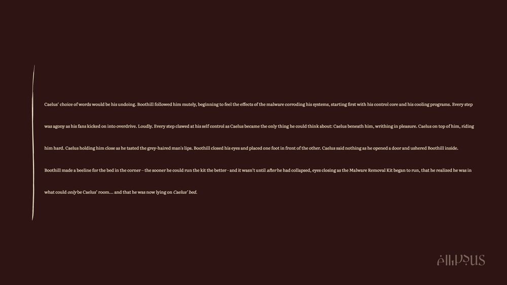 Caelus’ choice of words would be his undoing. Boothill followed him mutely, beginning to feel the effects of the malware corroding his systems, starting first with his control core and his cooling programs. Every step was agony as his fans kicked on into overdrive. Loudly. Every step clawed at his self control as Caelus became the only thing he could think about: Caelus beneath him, writhing in pleasure. Caelus on top of him, riding him hard. Caelus holding him close as he tasted the grey-haired man's lips. Boothill closed his eyes and placed one foot in front of the other. Caelus said nothing as he opened a door and ushered Boothill inside. Boothill made a beeline for the bed in the corner – the sooner he could run the kit the better - and it wasn’t until after he had collapsed, eyes closing as the Malware Removal Kit began to run, that he realized he was in what could only be Caelus’ room... and that he was now lying on Caelus’ bed.