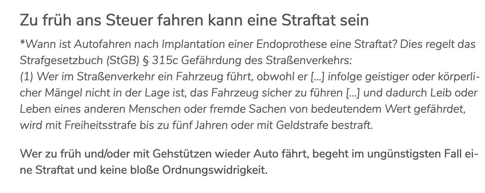 Zu früh ans Steuer fahren kann eine Straftat sein

*Wann ist Autofahren nach Implantation einer Endoprothese eine Straftat? Dies regelt das Strafgesetzbuch (StGB) § 315c Gefährdung des Straßenverkehrs:
(1) Wer im Straßenverkehr ein Fahrzeug führt, obwohl er […] infolge geistiger oder körperlicher Mängel nicht in der Lage ist, das Fahrzeug sicher zu führen […] und dadurch Leib oder Leben eines anderen Menschen oder fremde Sachen von bedeutendem Wert gefährdet, wird mit Freiheitsstrafe bis zu fünf Jahren oder mit Geldstrafe bestraft.

Wer zu früh und/oder mit Gehstützen wieder Auto fährt, begeht im ungünstigsten Fall eine Straftat und keine bloße Ordnungswidrigkeit.