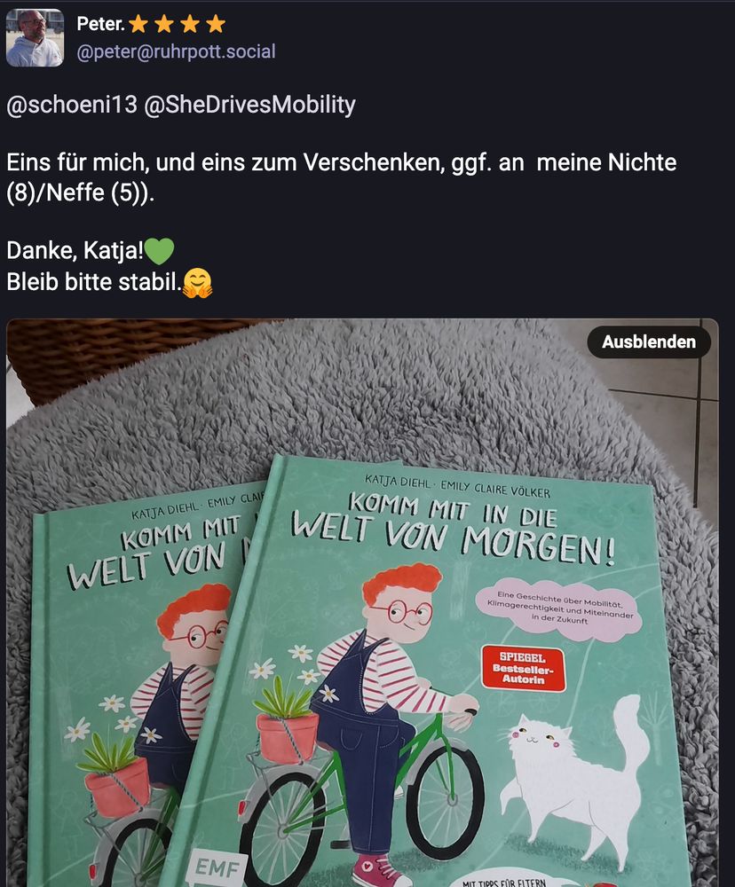 Screenshot eines Skeets auf Mastodon. Gezeigt ein Foto, auf dem zwei Ausgaben meines ersten Kinderbuches zu sehen sind, dass es eigentlich offiziell erst ab dem 27. Mai gibt.
Text von Peter:
Eins für mich, und eins zum Verschenken, ggf. an  meine Nichte (8)/Neffe (5)). 

Danke, Katja!💚
Bleib bitte stabil.🤗